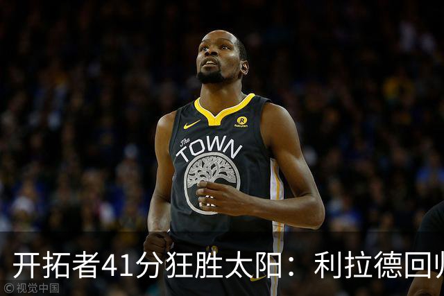 开拓者41分狂胜太阳：利拉德回归首秀25+6+6三分 杨瀚森5+2