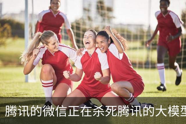 腾讯的微信正在杀死腾讯的大模型
