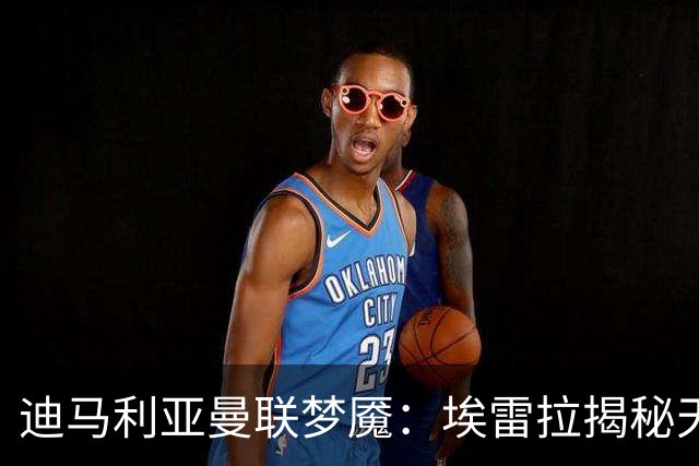迪马利亚曼联梦魇：埃雷拉揭秘天使陨落真相